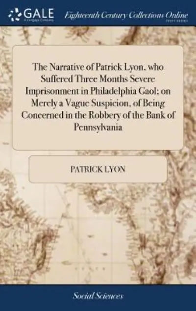 Modern The Narrative of Patrick Lyon, Who Suffered Three Months Severe Imprisonment in Philadelphia Gaol; on Merely a Vague Suspicion, of Being Concerned in the Robbery of the Bank of Pennsylvania
